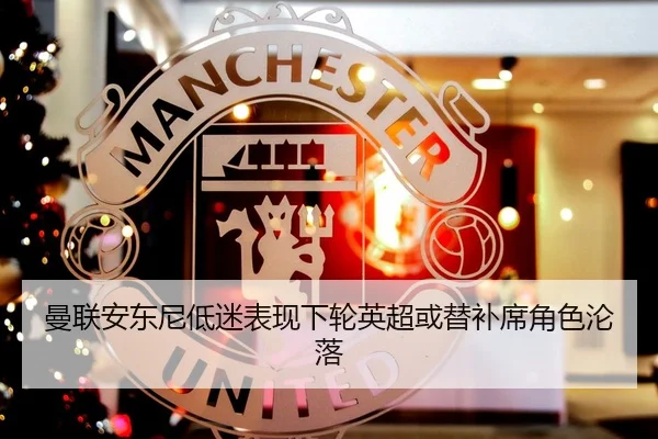 曼联安东尼低迷表现下轮英超或替补席角色沦落