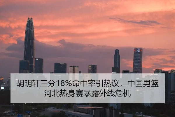 胡明轩三分18%命中率引热议，中国男篮河北热身赛暴露外线危机
